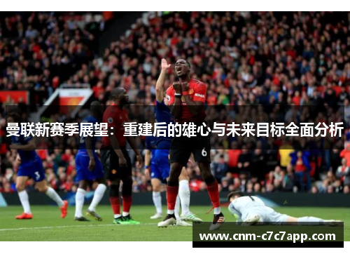 曼联新赛季展望：重建后的雄心与未来目标全面分析