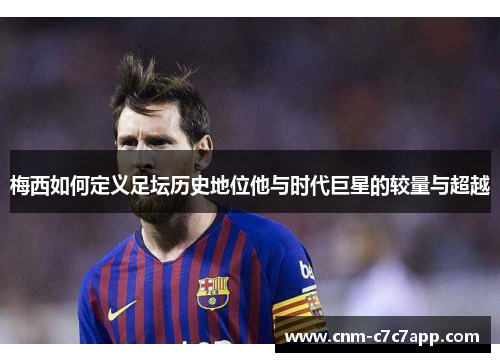 梅西如何定义足坛历史地位他与时代巨星的较量与超越 梅西如何定义足坛历史地位他与时代巨星的较量与超越