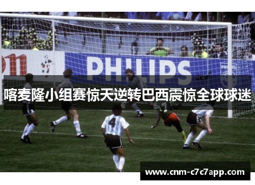 喀麦隆小组赛惊天逆转巴西震惊全球球迷 喀麦隆小组赛惊天逆转巴西震惊全球球迷