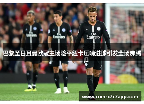 巴黎圣日耳曼欧冠主场险平纽卡压哨进球引发全场沸腾 巴黎圣日耳曼欧冠主场险平纽卡压哨进球引发全场沸腾